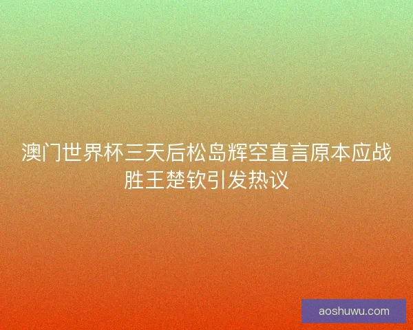 澳门世界杯三天后松岛辉空直言原本应战胜王楚钦引发热议