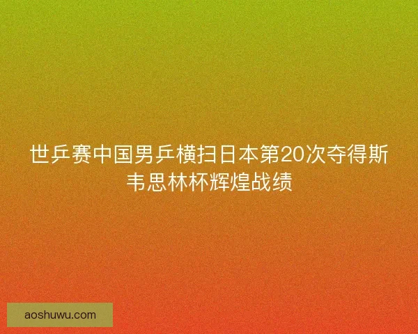 世乒赛中国男乒横扫日本第20次夺得斯韦思林杯辉煌战绩